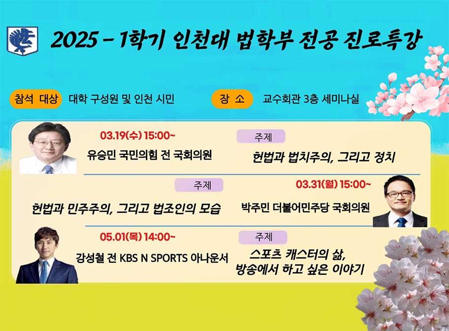 2025-1학기 인천대 법학부 전공 진로특강 참석대상 대학 구성원 및 인천 시민 장소 교수회관 3층 세미나실 3.19(수) 15:00~ 유승민 국민의힘 전 국회의원 주제 헌법과 법치주의, 그리고 정치 3.31.월 15:00~ 박주민 더불어민주당 국회의원 주제 헌법과 민주주의, 그리고 법조인의 모습 5.1.(목) 14:00~ 강성철 전 KBS N SPORTS 아나운서 주제 스포츠 캐스터의 삶, 방송에서 하고 싶은 이야기